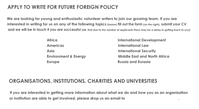    APPLY TO WRITE FOR FUTURE FOREIGN POLICY
        
    We are looking for young and enthusiastic volunteer writers to join our growing team. If you are
    interested in writing for us on any of the following topics (below) fill out the form (on the right), submit your CV 
     and we will be in touch if you are successful (NB. that due to the number of applicants there may be a delay in getting back to you):

                                          Africa                                                          International Development
                                          Americas                                                    International Law                           
                                          Asia                                                             International Security
                                          Environment & Energy                               Middle East and North Africa 
                                          Europe                                                        Russia and Eurasia

    
    ORGANISATIONS, INSTITUTIONS, CHARITIES AND UNIVERSITIES
                 
       If you are interested in getting more information about what we do and how you as an organisation 
      or institution are able to get involved, please drop us an email to info@futureforeignpolicy.com. 
