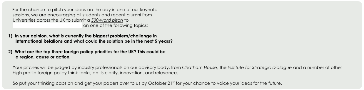 
         For the chance to pitch your ideas on the day in one of our keynote 
        sessions, we are encouraging all students and recent alumni from 
        Universities across the UK to submit a 500-word pitch to 
        events@futureforeignpolicy.com on one of the following topics:

  In your opinion, what is currently the biggest problem/challenge in 
      International Relations and what could the solution be in the next 5 years? 

  What are the top three foreign policy priorities for the UK? This could be 
      a region, cause or action.

        Your pitches will be judged by industry professionals on our advisory body, from Chatham House, the Institute for Strategic Dialogue and a number of other   
        high profile foreign policy think tanks, on its clarity, innovation, and relevance. 

        So put your thinking caps on and get your papers over to us by October 21st for your chance to voice your ideas for the future.
